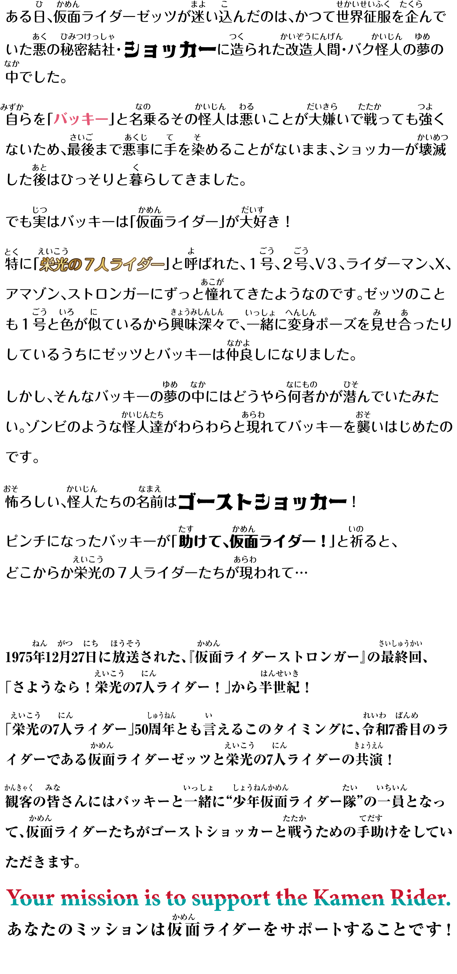 
ある日、仮面ライダーゼッツが迷い込んだのは、かつて世界征服を企んでいた悪の秘密結社・ショッカーに造られた改造人間・バク怪人の夢の中でした。
自らを「バッキー」と名乗るその怪人は悪いことが大嫌いで戦っても強くないため、最後まで悪事に手を染めることがないまま、ショッカーが壊滅した後はひっそりと暮らしてきました。
でも実はバッキーは「仮面ライダー」が大好き！
特に「栄光の７人ライダー」と呼ばれた、１号、２号、V３、ライダーマン、X、アマゾン、ストロンガーにずっと憧れてきたようなのです。ゼッツのことも１号と色が似ているから興味深々で、一緒に変身ポーズを見せ合ったりしているうちにゼッツとバッキーは仲良しになりました。
しかし、そんなバッキーの夢の中にはどうやら何者かが潜んでいたみたい。ゾンビのような怪人達がわらわらと現れてバッキーを襲いはじめたのです。
怖ろしい、怪人たちの名前はゴーストショッカー！
ピンチになったバッキーが「助けて、仮面ライダー！」と祈ると、どこからか栄光の７人ライダーたちが現われて…
1975年12月27日に放送された、『仮面ライダーストロンガー』の最終回「さようなら！栄光の7人ライダー！」から半世紀！
「栄光の7人ライダー」50周年とも言えるこのタイミングに、令和7番目のライダーである仮面ライダーゼッツと栄光の7人ライダーの共演！
観客の皆さんにはバッキーと一緒に“少年仮面ライダー隊”の一員となって、仮面ライダーたちがゴーストショッカーと戦うための手助けをしていただきます。
Your mission is to support the Kamen Rider.
あなたのミッションは仮面ライダーをサポートすることです！
