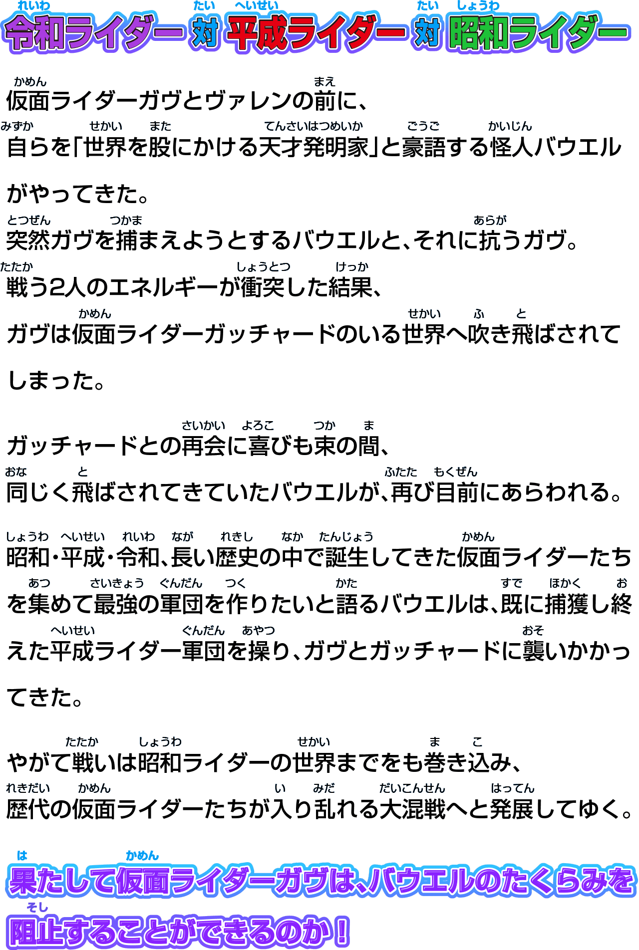 
令和ライダー 対 平成ライダー 対 昭和ライダー
仮面ライダーガヴとヴァレンの前に、
自らを「世界を股にかける天才発明家」と豪語する怪人バウエルがやってきた。
突然ガヴを捕まえようとするバウエルと、それに抗うガヴ。
戦う2人のエネルギーが衝突した結果、
ガヴは仮面ライダーガッチャードのいる世界へ吹き飛ばされてしまった。
ガッチャードとの再会に喜びも束の間、
同じく飛ばされてきていたバウエルが、再び目前にあらわれる。
昭和・平成・令和、長い歴史の中で誕生してきた仮面ライダーたちを集めて最強の軍団を作りたいと語るバウエルは、既に捕獲し終えた平成ライダー軍団を操り、ガヴとガッチャードに襲いかかってきた。
やがて戦いは昭和ライダーの世界までをも巻き込み、
歴代の仮面ライダーたちが入り乱れる大混戦へと発展してゆく。
果たして仮面ライダーガヴは、バウエルのたくらみを
阻止することができるのか！
